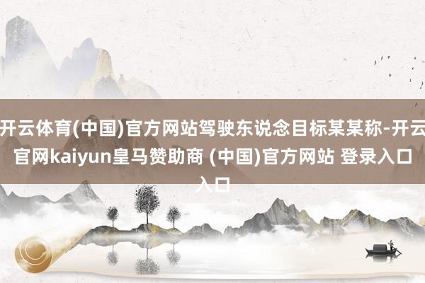 开云体育(中国)官方网站驾驶东说念目标某某称-开云官网kaiyun皇马赞助商 (中国)官方网站 登录入口
