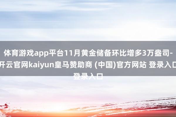 体育游戏app平台11月黄金储备环比增多3万盎司-开云官网kaiyun皇马赞助商 (中国)官方网站 登录入口