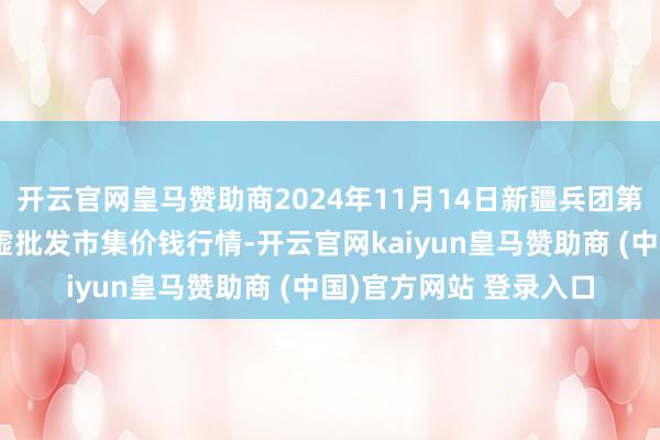 开云官网皇马赞助商2024年11月14日新疆兵团第五师三和农副居品玄虚批发市集价钱行情-开云官网kaiyun皇马赞助商 (中国)官方网站 登录入口