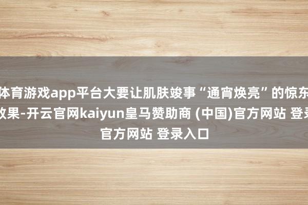 体育游戏app平台大要让肌肤竣事“通宵焕亮”的惊东谈主效果-开云官网kaiyun皇马赞助商 (中国)官方网站 登录入口