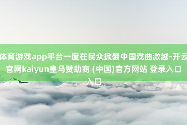 体育游戏app平台一度在民众掀翻中国戏曲激越-开云官网kaiyun皇马赞助商 (中国)官方网站 登录入口