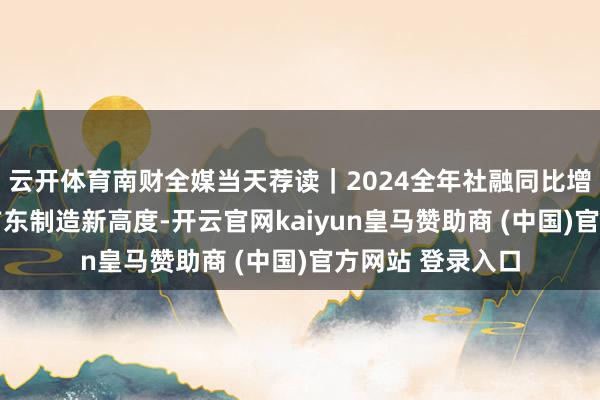 云开体育南财全媒当天荐读｜2024全年社融同比增8％；“叠”出广东制造新高度-开云官网kaiyun皇马赞助商 (中国)官方网站 登录入口