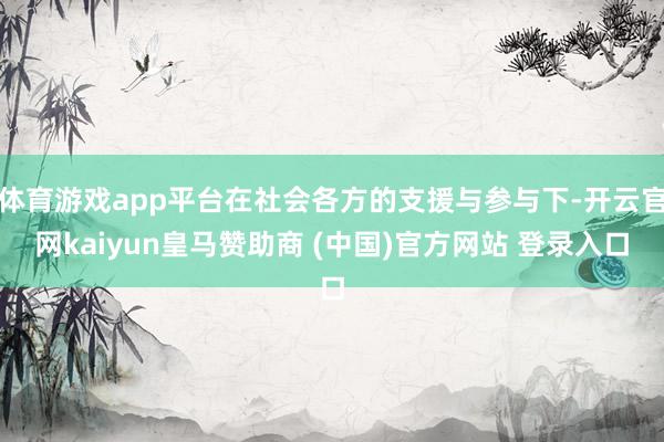 体育游戏app平台在社会各方的支援与参与下-开云官网kaiyun皇马赞助商 (中国)官方网站 登录入口