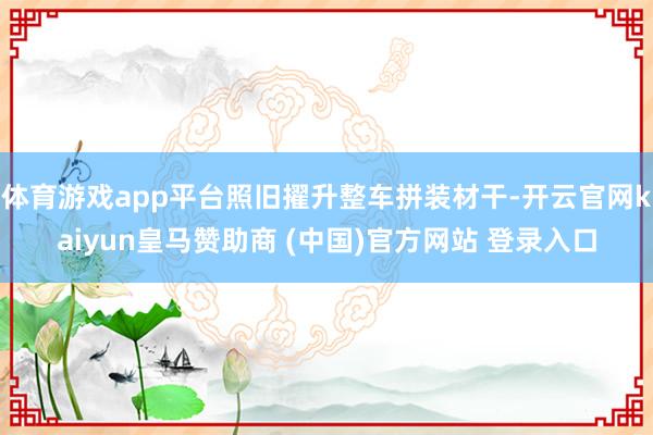 体育游戏app平台照旧擢升整车拼装材干-开云官网kaiyun皇马赞助商 (中国)官方网站 登录入口