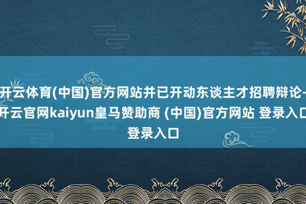 开云体育(中国)官方网站并已开动东谈主才招聘辩论-开云官网kaiyun皇马赞助商 (中国)官方网站 登录入口
